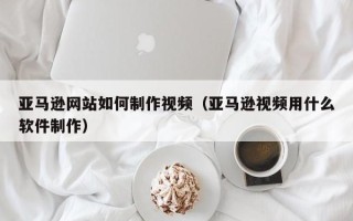 长岭亚马逊网站如何制作视频（亚马逊视频用什么软件制作）